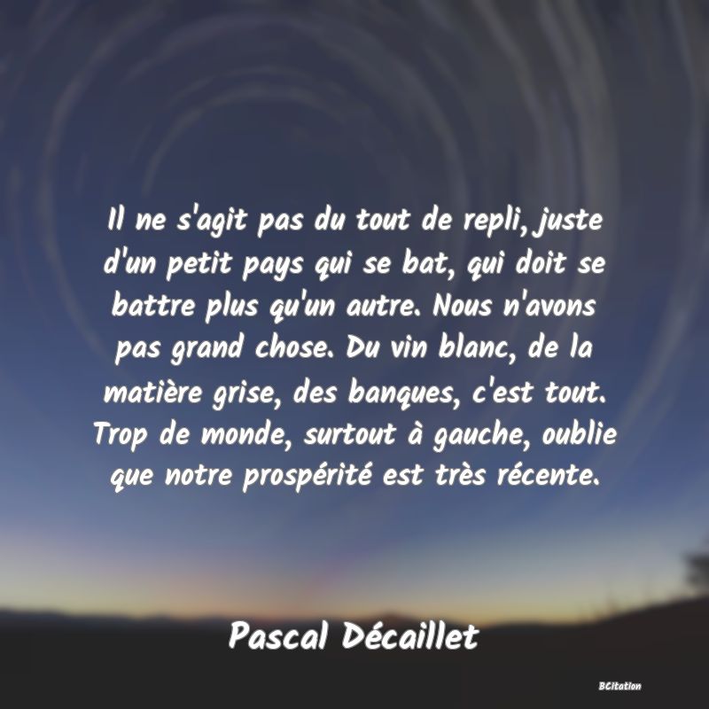 image de citation: Il ne s'agit pas du tout de repli, juste d'un petit pays qui se bat, qui doit se battre plus qu'un autre. Nous n'avons pas grand chose. Du vin blanc, de la matière grise, des banques, c'est tout. Trop de monde, surtout à gauche, oublie que notre prospérité est très récente.