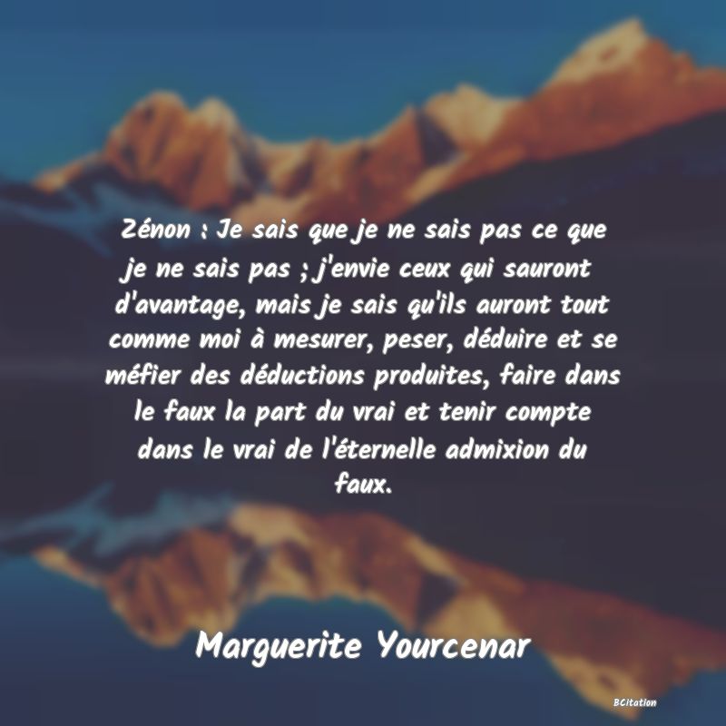 Belle Citation - Zénon : Je sais que je ne sais pas ce que je ne sais pas ; j'envie ceux qui sauront d'avantage, mais je sais qu'ils auront tout comme moi à mesurer, peser, déduire et se méfier des déductions produites, faire dans le faux la part du vrai et tenir compte dans le vrai de l'éternelle admixion du faux. - Marguerite Yourcenar