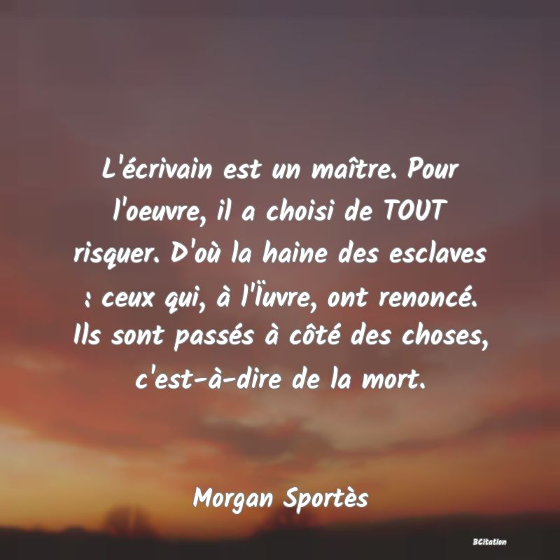 image de citation: L'écrivain est un maître. Pour l'oeuvre, il a choisi de TOUT risquer. D'où la haine des esclaves : ceux qui, à l'Ïuvre, ont renoncé. Ils sont passés à côté des choses, c'est-à-dire de la mort.