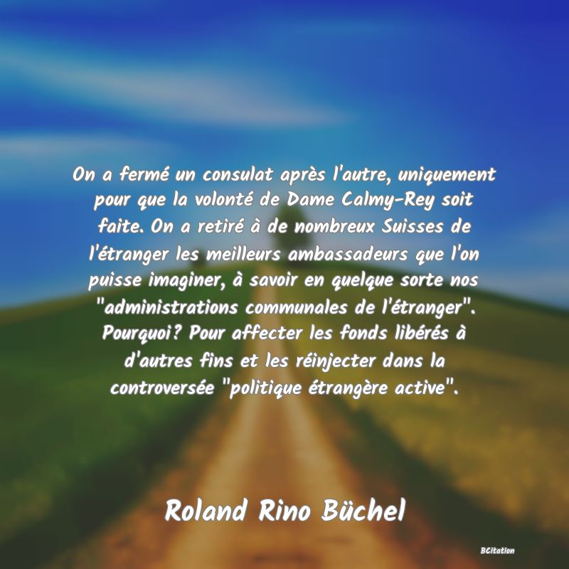 image de citation: On a fermé un consulat après l'autre, uniquement pour que la volonté de Dame Calmy-Rey soit faite. On a retiré à de nombreux Suisses de l'étranger les meilleurs ambassadeurs que l'on puisse imaginer, à savoir en quelque sorte nos  administrations communales de l'étranger . Pourquoi? Pour affecter les fonds libérés à d'autres fins et les réinjecter dans la controversée  politique étrangère active .