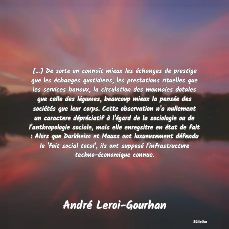 image de citation: [...] De sorte on connaît mieux les échanges de prestige que les échanges quotidiens, les prestations rituelles que les services banaux, la circulation des monnaies dotales que celle des légumes, beaucoup mieux la pensée des sociétés que leur corps. Cette observation n'a nullement un caractere dépréciatif à l'égard de la sociologie ou de l'anthropologie sociale, mais elle enregsitre en état de fait : Alors que Durkheim et Mauss ont luxueusement défendu le 'fait social total', ils ont supposé l'infrastructure techno-économique connue.