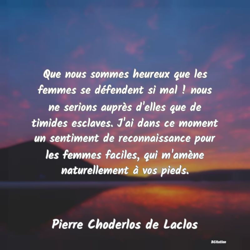 image de citation: Que nous sommes heureux que les femmes se défendent si mal ! nous ne serions auprès d'elles que de timides esclaves. J'ai dans ce moment un sentiment de reconnaissance pour les femmes faciles, qui m'amène naturellement à vos pieds.