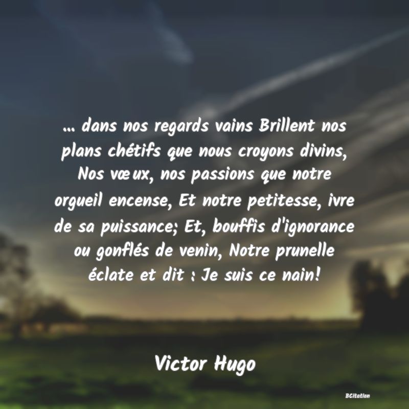 image de citation: ... dans nos regards vains Brillent nos plans chétifs que nous croyons divins, Nos vœux, nos passions que notre orgueil encense, Et notre petitesse, ivre de sa puissance; Et, bouffis d'ignorance ou gonflés de venin, Notre prunelle éclate et dit : Je suis ce nain!