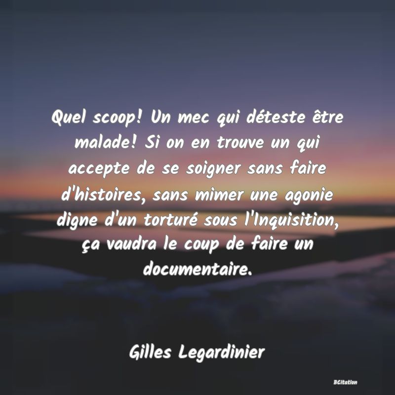 Belle Citation - Quel scoop! Un mec qui déteste être malade! Si on en trouve un qui accepte de se soigner sans faire d'histoires, sans mimer une agonie digne d'un torturé sous l'Inquisition, ça vaudra le coup de faire un documentaire. - Gilles Legardinier