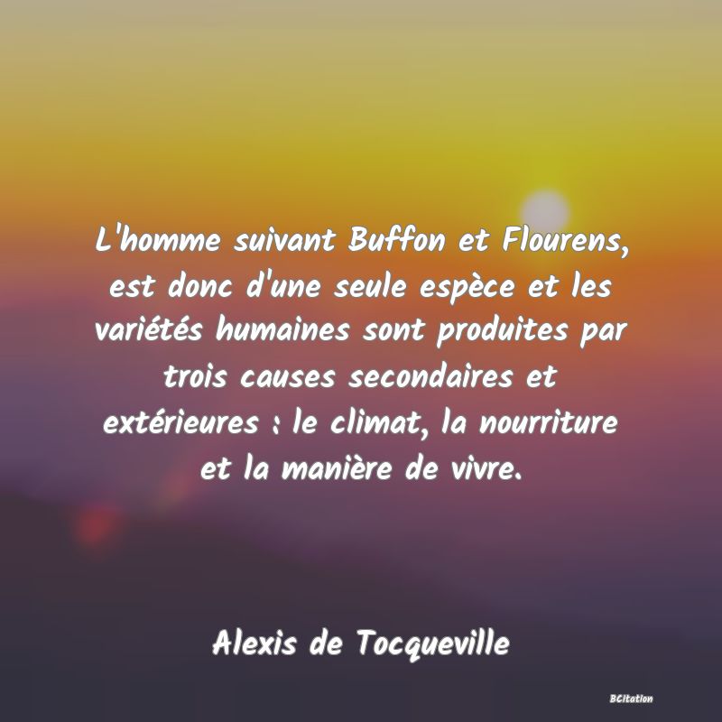 Belle Citation - L'homme suivant Buffon et Flourens, est donc d'une seule espèce et les variétés humaines sont produites par trois causes secondaires et extérieures : le climat, la nourriture et la manière de vivre. - Alexis de Tocqueville