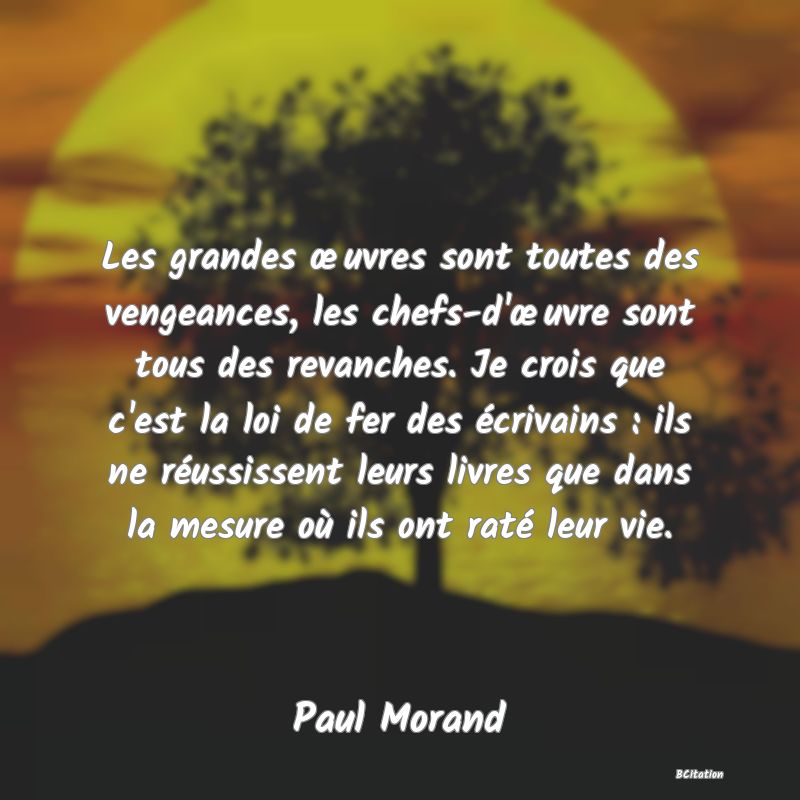 image de citation: Les grandes œuvres sont toutes des vengeances, les chefs-d'œuvre sont tous des revanches. Je crois que c'est la loi de fer des écrivains : ils ne réussissent leurs livres que dans la mesure où ils ont raté leur vie.