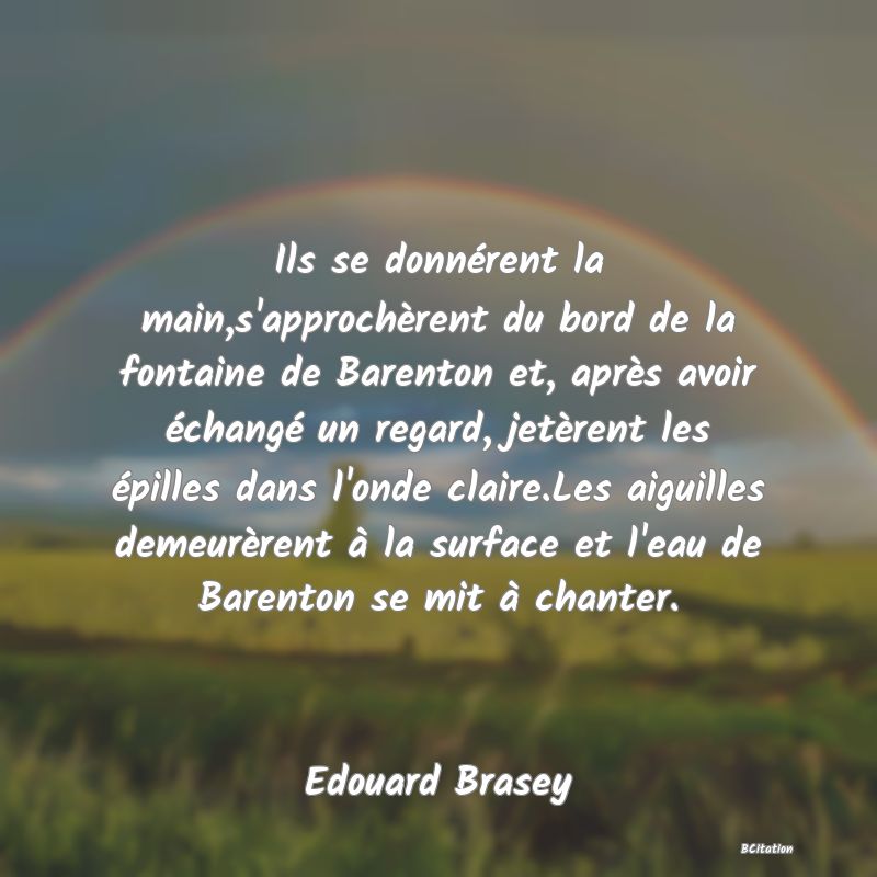 image de citation: Ils se donnérent la main,s'approchèrent du bord de la fontaine de Barenton et, après avoir échangé un regard, jetèrent les épilles dans l'onde claire.Les aiguilles demeurèrent à la surface et l'eau de Barenton se mit à chanter.