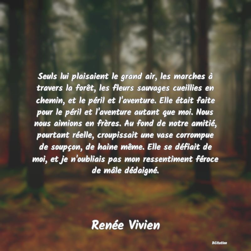 image de citation: Seuls lui plaisaient le grand air, les marches à travers la forêt, les fleurs sauvages cueillies en chemin, et le péril et l'aventure. Elle était faite pour le péril et l'aventure autant que moi. Nous nous aimions en frères. Au fond de notre amitié, pourtant réelle, croupissait une vase corrompue de soupçon, de haine même. Elle se défiait de moi, et je n'oubliais pas mon ressentiment féroce de mâle dédaigné.