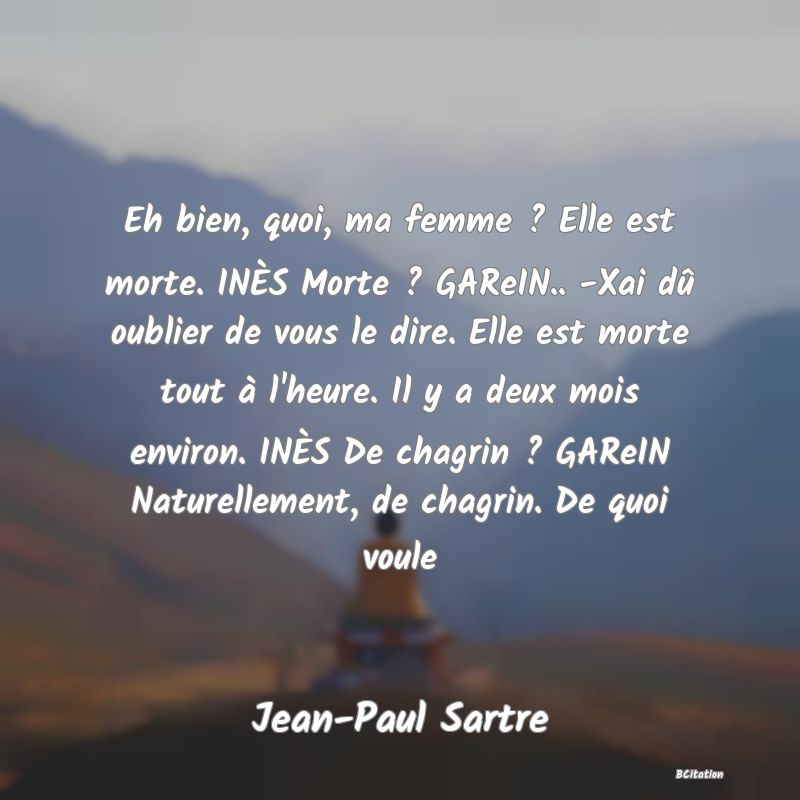 image de citation: Eh bien, quoi, ma femme ? Elle est morte. INÈS Morte ? GAReIN.. -Xai dû oublier de vous le dire. Elle est morte tout à l'heure. Il y a deux mois environ. INÈS De chagrin ? GAReIN Naturellement, de chagrin. De quoi voule