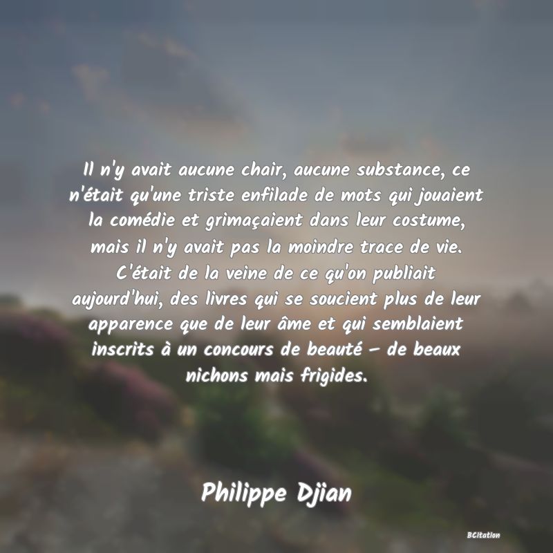 Belle Citation - Il n'y avait aucune chair, aucune substance, ce n'était qu'une triste enfilade de mots qui jouaient la comédie et grimaçaient dans leur costume, mais il n'y avait pas la moindre trace de vie. C'était de la veine de ce qu'on publiait aujourd'hui, des livres qui se soucient plus de leur apparence que de leur âme et qui semblaient inscrits à un concours de beauté – de beaux nichons mais frigides. - Philippe Djian