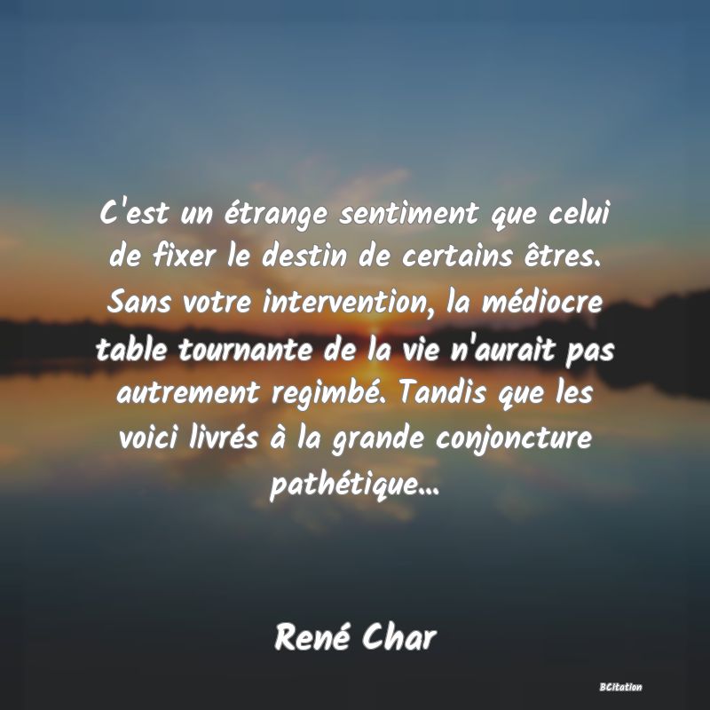 image de citation: C'est un étrange sentiment que celui de fixer le destin de certains êtres. Sans votre intervention, la médiocre table tournante de la vie n'aurait pas autrement regimbé. Tandis que les voici livrés à la grande conjoncture pathétique...