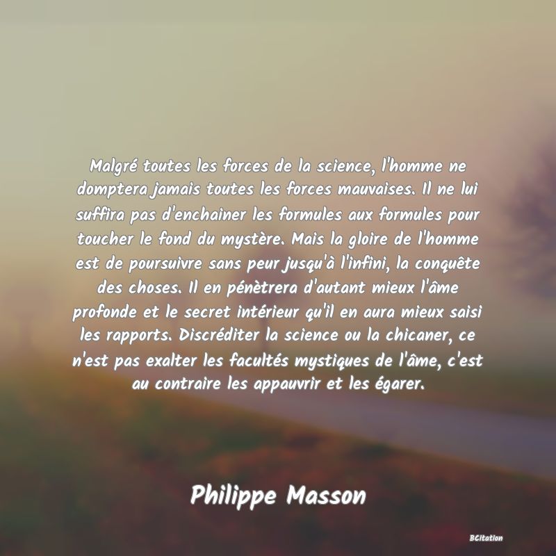 image de citation: Malgré toutes les forces de la science, l'homme ne domptera jamais toutes les forces mauvaises. Il ne lui suffira pas d'enchainer les formules aux formules pour toucher le fond du mystère. Mais la gloire de l'homme est de poursuivre sans peur jusqu'à l'infini, la conquête des choses. Il en pénètrera d'autant mieux l'âme profonde et le secret intérieur qu'il en aura mieux saisi les rapports. Discréditer la science ou la chicaner, ce n'est pas exalter les facultés mystiques de l'âme, c'est au contraire les appauvrir et les égarer.