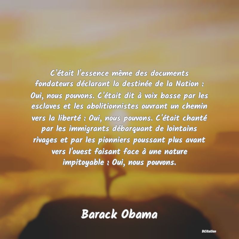 image de citation: C'était l'essence même des documents fondateurs déclarant la destinée de la Nation : Oui, nous pouvons. C'était dit à voix basse par les esclaves et les abolitionnistes ouvrant un chemin vers la liberté : Oui, nous pouvons. C'était chanté par les immigrants débarquant de lointains rivages et par les pionniers poussant plus avant vers l'ouest faisant face à une nature impitoyable : Oui, nous pouvons.