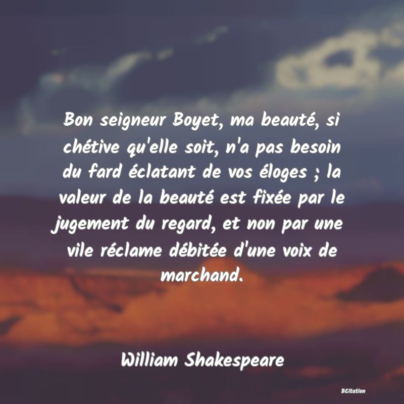 image de citation: Bon seigneur Boyet, ma beauté, si chétive qu'elle soit, n'a pas besoin du fard éclatant de vos éloges ; la valeur de la beauté est fixée par le jugement du regard, et non par une vile réclame débitée d'une voix de marchand.