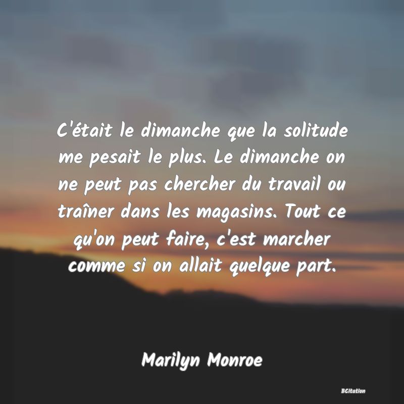 image de citation: C'était le dimanche que la solitude me pesait le plus. Le dimanche on ne peut pas chercher du travail ou traîner dans les magasins. Tout ce qu'on peut faire, c'est marcher comme si on allait quelque part.