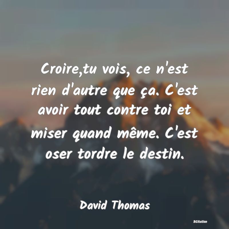 image de citation: Croire,tu vois, ce n'est rien d'autre que ça. C'est avoir tout contre toi et miser quand même. C'est oser tordre le destin.