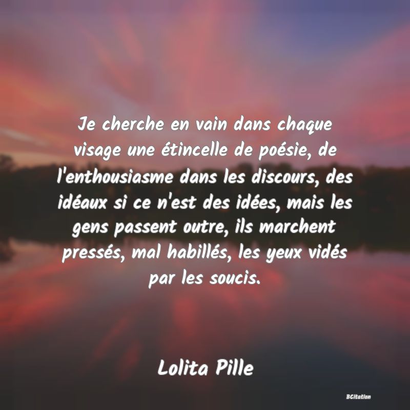 Belle Citation - Je cherche en vain dans chaque visage une étincelle de poésie, de l'enthousiasme dans les discours, des idéaux si ce n'est des idées, mais les gens passent outre, ils marchent pressés, mal habillés, les yeux vidés par les soucis. - Lolita Pille