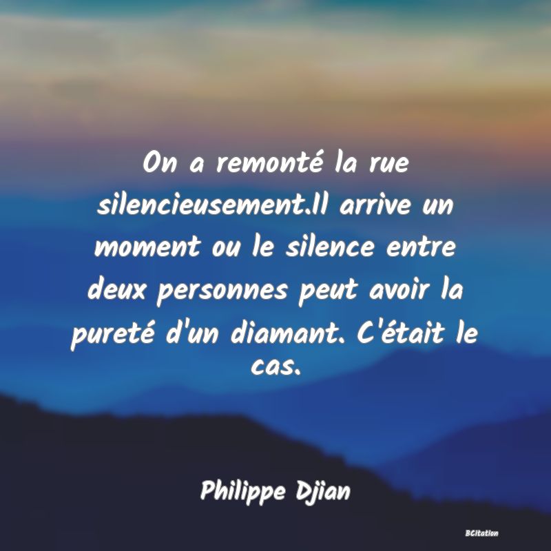 image de citation: On a remonté la rue silencieusement.Il arrive un moment ou le silence entre deux personnes peut avoir la pureté d'un diamant. C'était le cas.