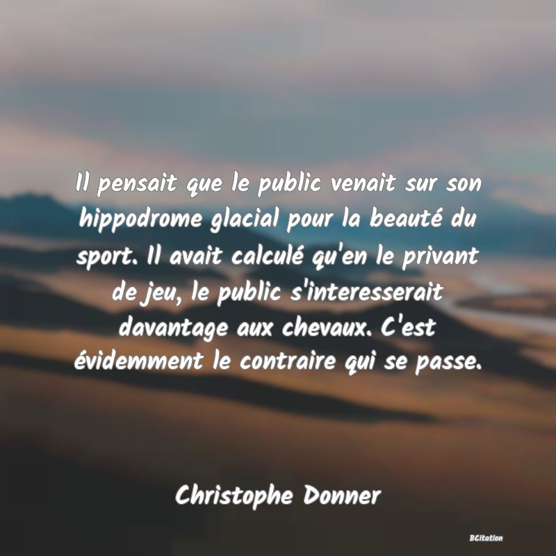 Belle Citation - Il pensait que le public venait sur son hippodrome glacial pour la beauté du sport. Il avait calculé qu'en le privant de jeu, le public s'interesserait davantage aux chevaux. C'est évidemment le contraire qui se passe. - Christophe Donner