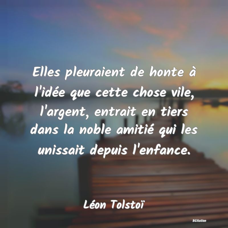 image de citation: Elles pleuraient de honte à l'idée que cette chose vile, l'argent, entrait en tiers dans la noble amitié qui les unissait depuis l'enfance.