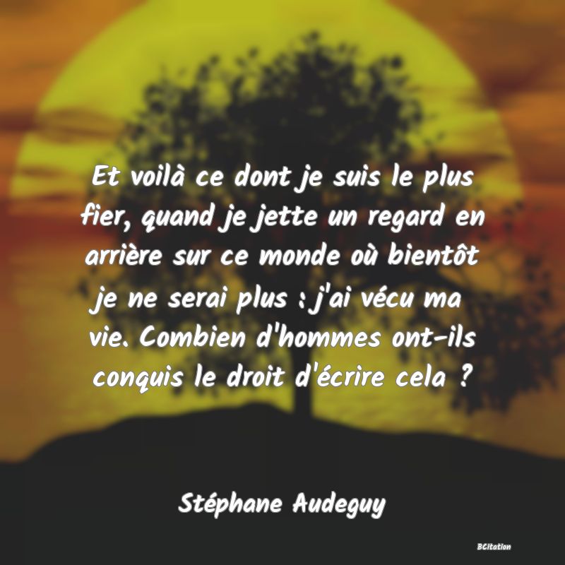 image de citation: Et voilà ce dont je suis le plus fier, quand je jette un regard en arrière sur ce monde où bientôt je ne serai plus : j'ai vécu ma vie. Combien d'hommes ont-ils conquis le droit d'écrire cela ?