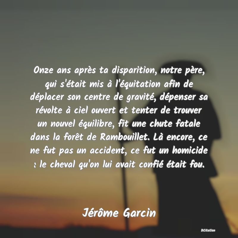 image de citation: Onze ans après ta disparition, notre père, qui s'était mis à l'équitation afin de déplacer son centre de gravité, dépenser sa révolte à ciel ouvert et tenter de trouver un nouvel équilibre, fit une chute fatale dans la forêt de Rambouillet. Là encore, ce ne fut pas un accident, ce fut un homicide : le cheval qu'on lui avait confié était fou.