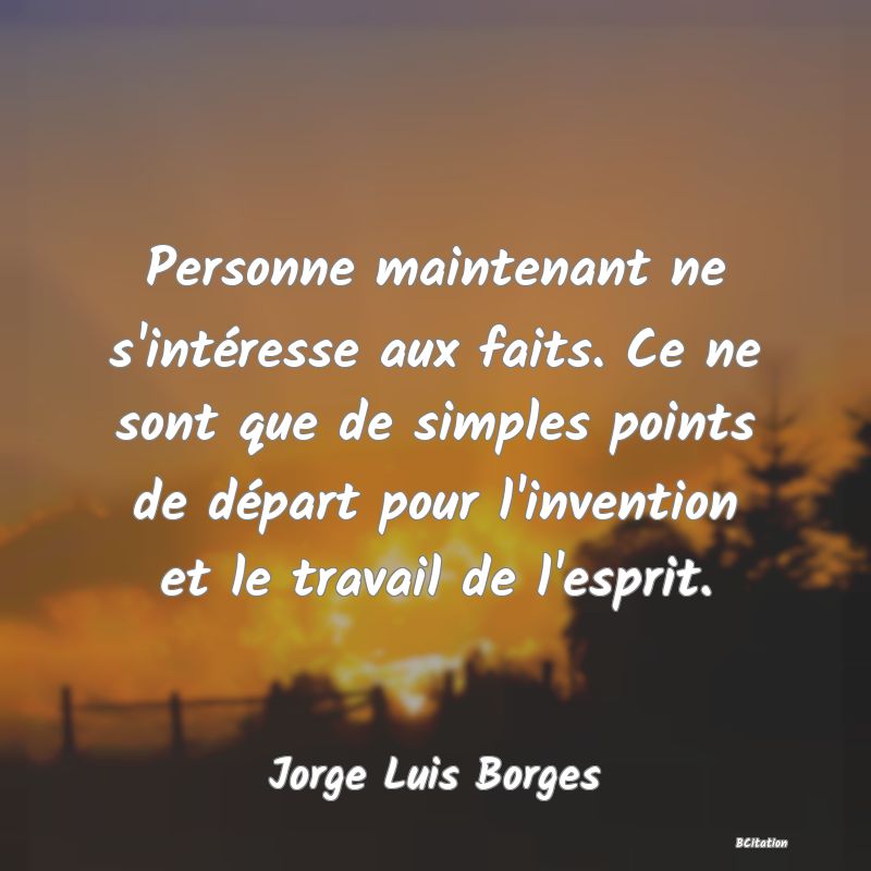 Belle Citation - Personne maintenant ne s'intéresse aux faits. Ce ne sont que de simples points de départ pour l'invention et le travail de l'esprit. - Jorge Luis Borges