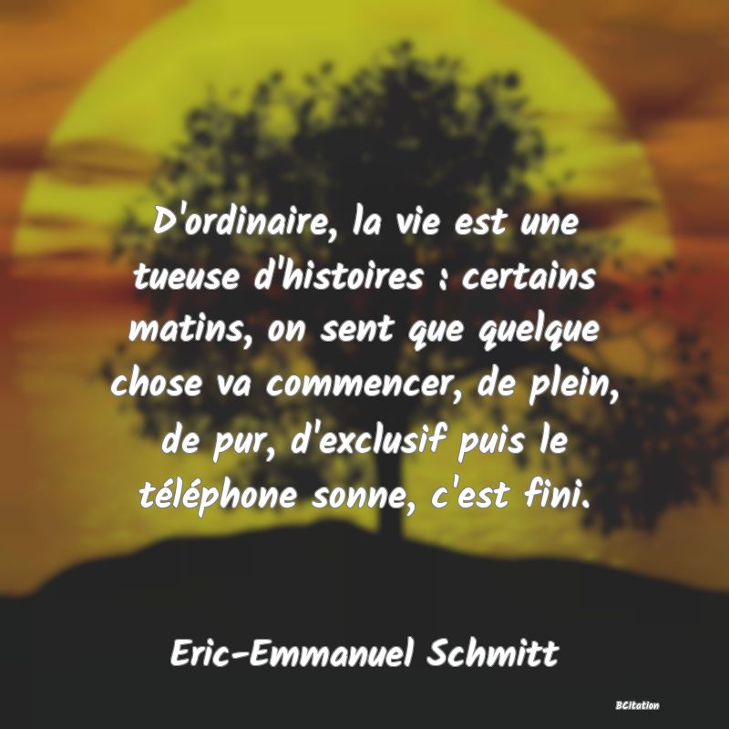 image de citation: D'ordinaire, la vie est une tueuse d'histoires : certains matins, on sent que quelque chose va commencer, de plein, de pur, d'exclusif puis le téléphone sonne, c'est fini.