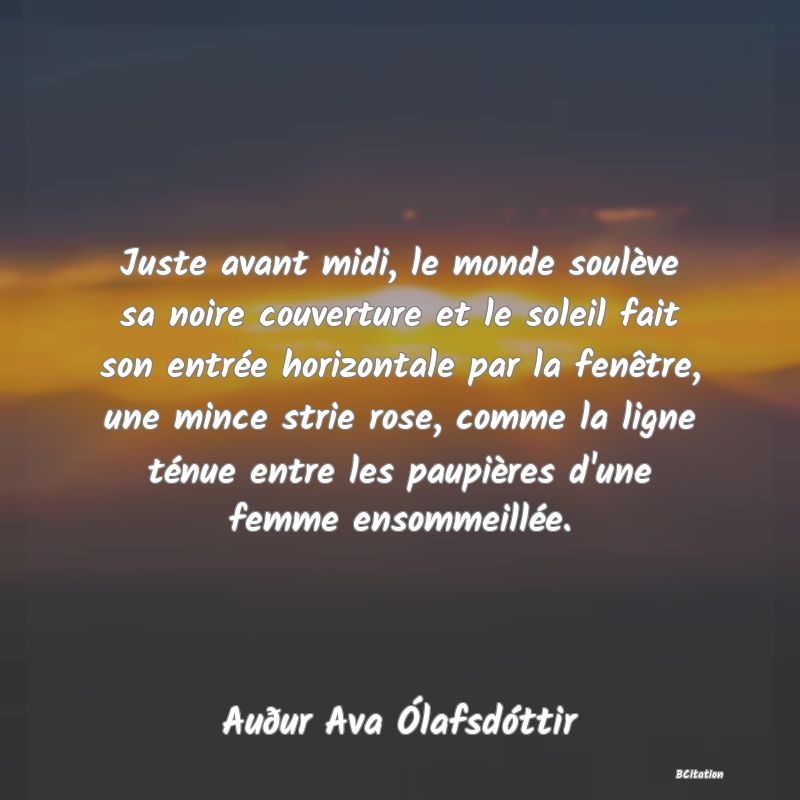 image de citation: Juste avant midi, le monde soulève sa noire couverture et le soleil fait son entrée horizontale par la fenêtre, une mince strie rose, comme la ligne ténue entre les paupières d'une femme ensommeillée.