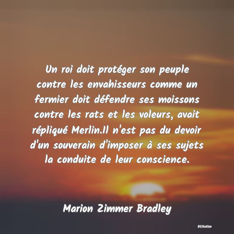 image de citation: Un roi doit protéger son peuple contre les envahisseurs comme un fermier doit défendre ses moissons contre les rats et les voleurs, avait répliqué Merlin.Il n'est pas du devoir d'un souverain d'imposer à ses sujets la conduite de leur conscience.