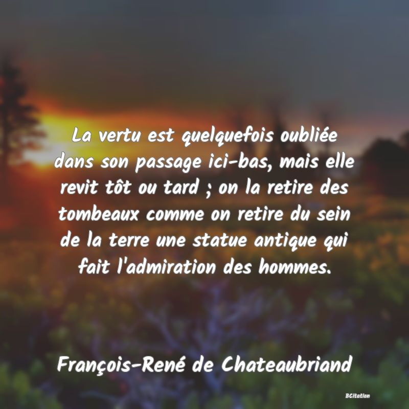 Belle Citation - La vertu est quelquefois oubliée dans son passage ici-bas, mais elle revit tôt ou tard ; on la retire des tombeaux comme on retire du sein de la terre une statue antique qui fait l'admiration des hommes. - François-René de Chateaubriand