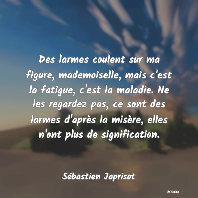 image de citation: Des larmes coulent sur ma figure, mademoiselle, mais c'est la fatigue, c'est la maladie. Ne les regardez pas, ce sont des larmes d'après la misère, elles n'ont plus de signification.