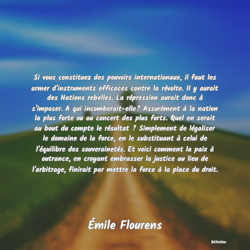 image de citation: Si vous constituez des pouvoirs internationaux, il faut les armer d'instruments efficaces contre la révolte. Il y aurait des Nations rebelles. La répression aurait donc à s'imposer. A qui incomberait-elle? Assurément à la nation la plus forte ou au concert des plus forts. Quel en serait au bout du compte le résultat ? Simplement de légaliser le domaine de la force, en le substituant à celui de l'équilibre des souverainetés. Et voici comment la paix à outrance, en croyant embrasser la justice au lieu de l'arbitrage, finirait par mettre la force à la place du droit.