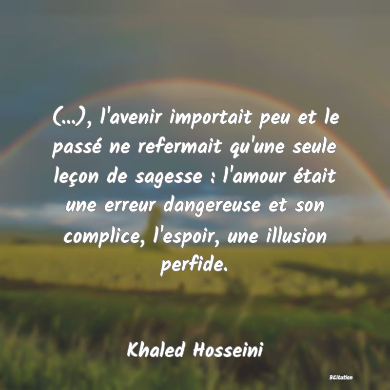 Belle Citation - (...), l'avenir importait peu et le passé ne refermait qu'une seule leçon de sagesse : l'amour était une erreur dangereuse et son complice, l'espoir, une illusion perfide. - Khaled Hosseini