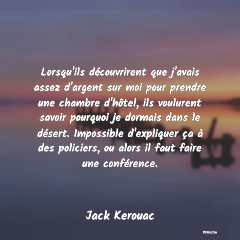 Belle Citation - Lorsqu'ils découvrirent que j'avais assez d'argent sur moi pour prendre une chambre d'hôtel, ils voulurent savoir pourquoi je dormais dans le désert. Impossible d'expliquer ça à des policiers, ou alors il faut faire une conférence. - Jack Kerouac