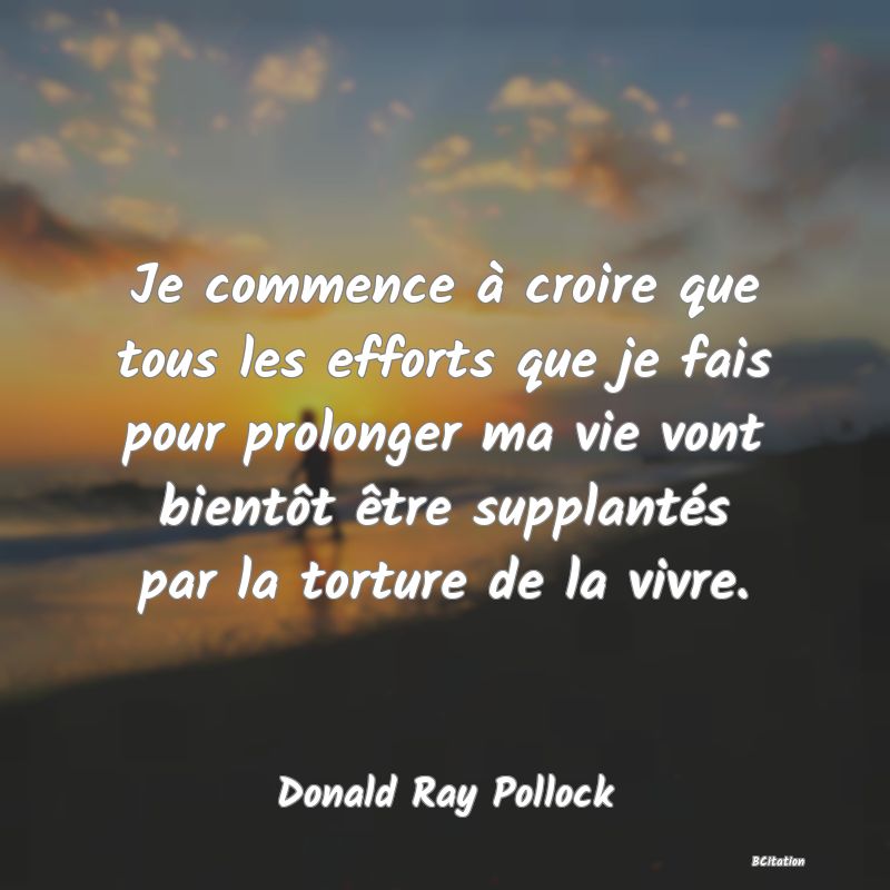 Belle Citation - Je commence à croire que tous les efforts que je fais pour prolonger ma vie vont bientôt être supplantés par la torture de la vivre. - Donald Ray Pollock
