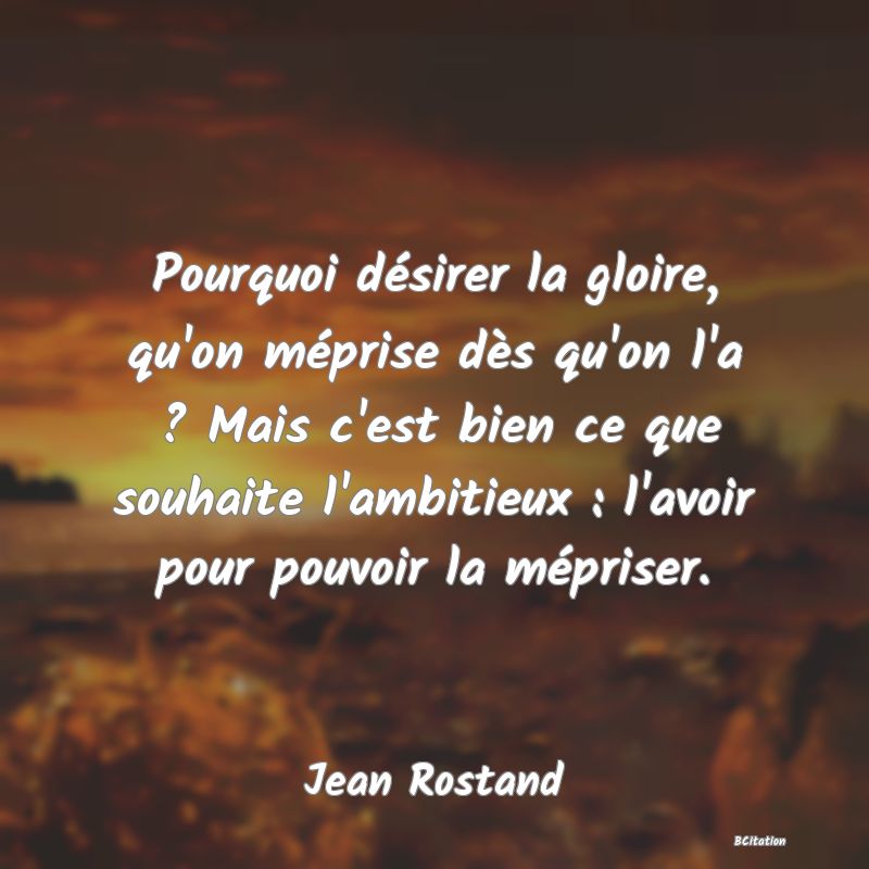 Belle Citation - Pourquoi désirer la gloire, qu'on méprise dès qu'on l'a ? Mais c'est bien ce que souhaite l'ambitieux : l'avoir pour pouvoir la mépriser. - Jean Rostand