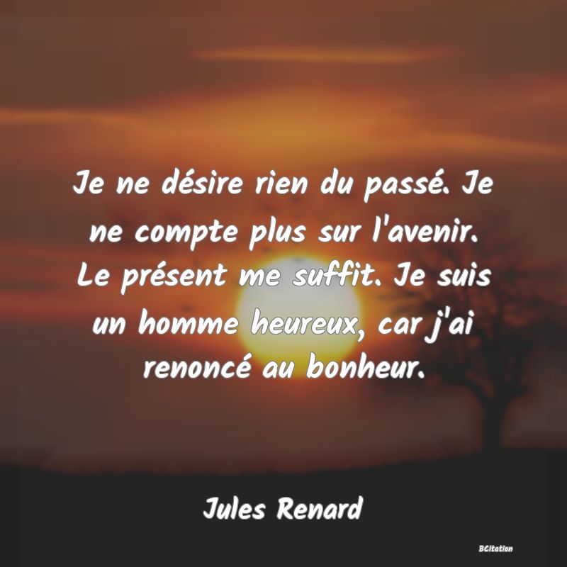 image de citation: Je ne désire rien du passé. Je ne compte plus sur l'avenir. Le présent me suffit. Je suis un homme heureux, car j'ai renoncé au bonheur.