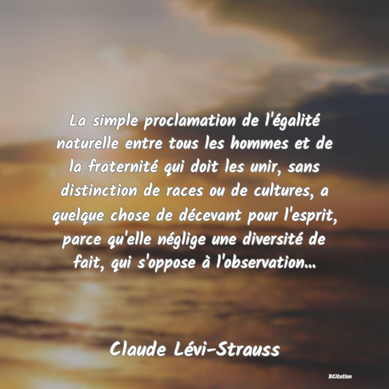 image de citation: La simple proclamation de l'égalité naturelle entre tous les hommes et de la fraternité qui doit les unir, sans distinction de races ou de cultures, a quelque chose de décevant pour l'esprit, parce qu'elle néglige une diversité de fait, qui s'oppose à l'observation...