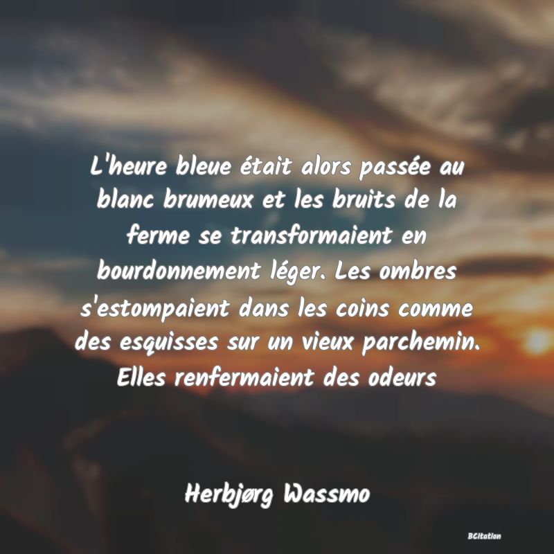 image de citation: L'heure bleue était alors passée au blanc brumeux et les bruits de la ferme se transformaient en bourdonnement léger. Les ombres s'estompaient dans les coins comme des esquisses sur un vieux parchemin. Elles renfermaient des odeurs