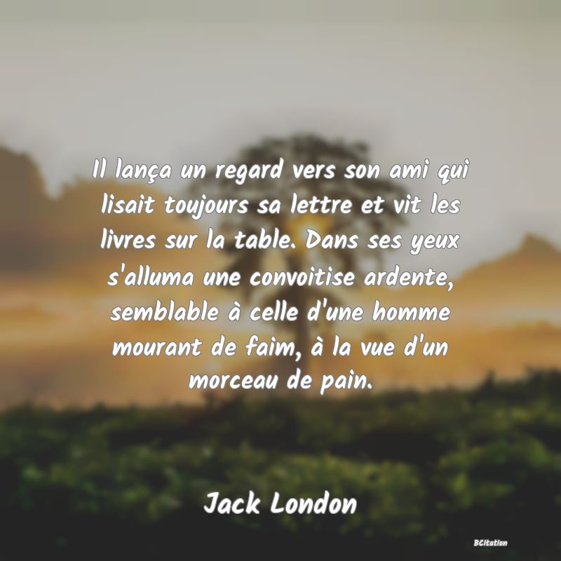 image de citation: Il lança un regard vers son ami qui lisait toujours sa lettre et vit les livres sur la table. Dans ses yeux s'alluma une convoitise ardente, semblable à celle d'une homme mourant de faim, à la vue d'un morceau de pain.