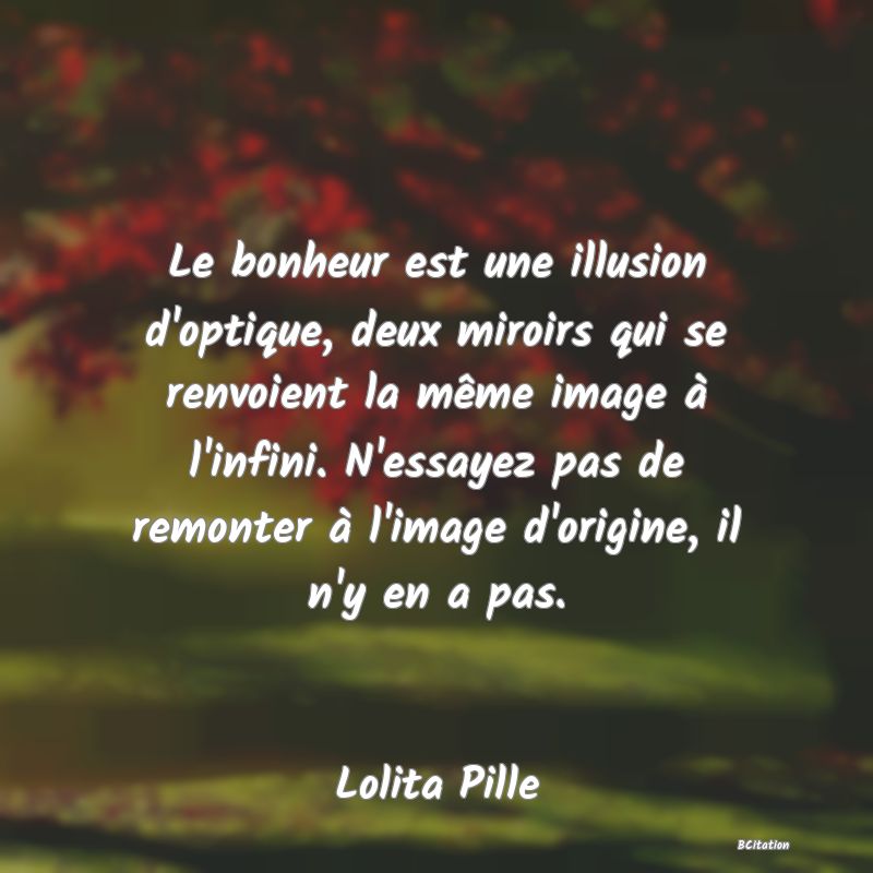 Belle Citation - Le bonheur est une illusion d'optique, deux miroirs qui se renvoient la même image à l'infini. N'essayez pas de remonter à l'image d'origine, il n'y en a pas. - Lolita Pille
