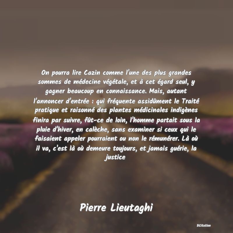 image de citation: On pourra lire Cazin comme l'une des plus grandes sommes de médecine végétale, et à cet égard seul, y gagner beaucoup en connaissance. Mais, autant l'annoncer d'entrée : qui fréquente assidûment le Traité pratique et raisonné des plantes médicinales indigènes finira par suivre, fût-ce de loin, l'homme partait sous la pluie d'hiver, en calèche, sans examiner si ceux qui le faisaient appeler pourraient ou non le rémunérer. Là où il va, c'est là où demeure toujours, et jamais guérie, la justice