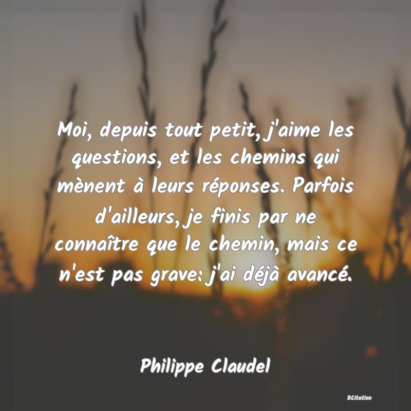 image de citation: Moi, depuis tout petit, j'aime les questions, et les chemins qui mènent à leurs réponses. Parfois d'ailleurs, je finis par ne connaître que le chemin, mais ce n'est pas grave: j'ai déjà avancé.