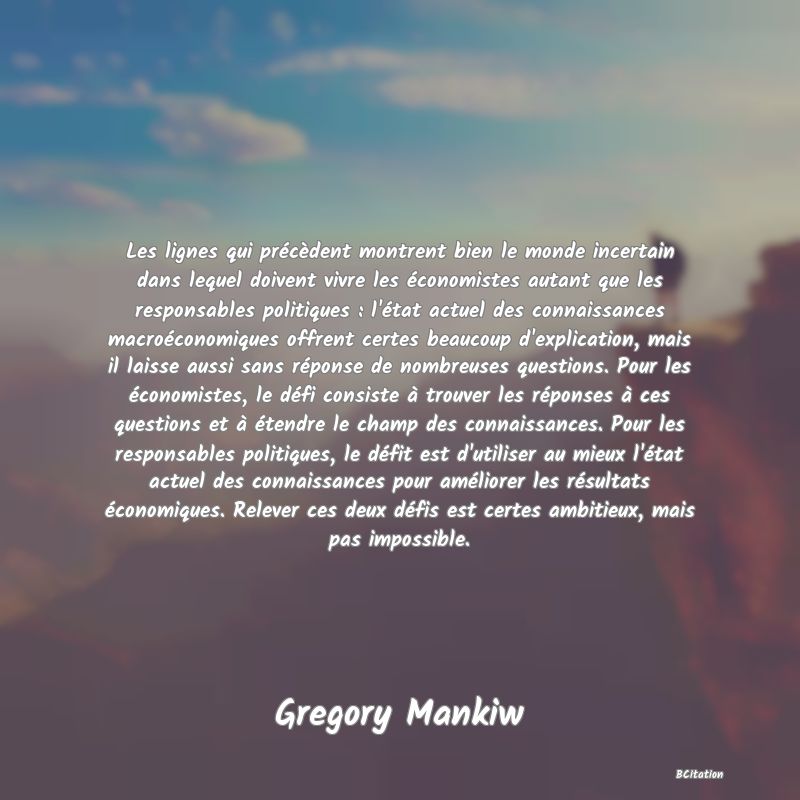 image de citation: Les lignes qui précèdent montrent bien le monde incertain dans lequel doivent vivre les économistes autant que les responsables politiques : l'état actuel des connaissances macroéconomiques offrent certes beaucoup d'explication, mais il laisse aussi sans réponse de nombreuses questions. Pour les économistes, le défi consiste à trouver les réponses à ces questions et à étendre le champ des connaissances. Pour les responsables politiques, le défit est d'utiliser au mieux l'état actuel des connaissances pour améliorer les résultats économiques. Relever ces deux défis est certes ambitieux, mais pas impossible.
