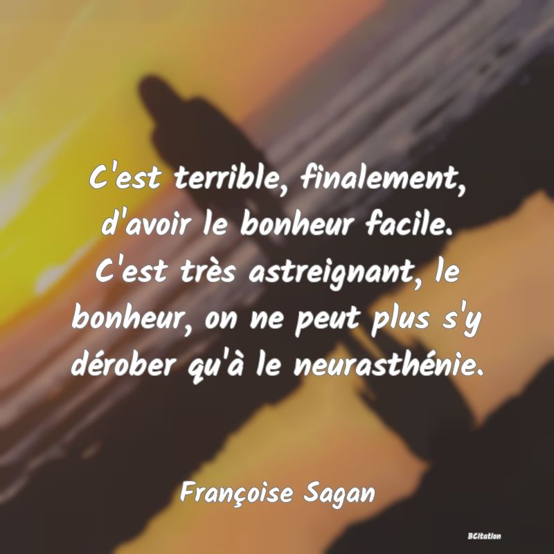 image de citation: C'est terrible, finalement, d'avoir le bonheur facile. C'est très astreignant, le bonheur, on ne peut plus s'y dérober qu'à le neurasthénie.