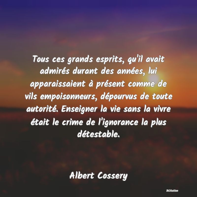 image de citation: Tous ces grands esprits, qu'il avait admirés durant des années, lui apparaissaient à présent comme de vils empoisonneurs, dépourvus de toute autorité. Enseigner la vie sans la vivre était le crime de l'ignorance la plus détestable.