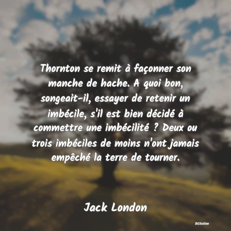 image de citation: Thornton se remit à façonner son manche de hache. A quoi bon, songeait-il, essayer de retenir un imbécile, s'il est bien décidé à commettre une imbécilité ? Deux ou trois imbéciles de moins n'ont jamais empêché la terre de tourner.