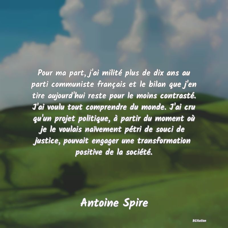 image de citation: Pour ma part, j'ai milité plus de dix ans au parti communiste français et le bilan que j'en tire aujourd'hui reste pour le moins contrasté. J'ai voulu tout comprendre du monde. J'ai cru qu'un projet politique, à partir du moment où je le voulais naïvement pétri de souci de justice, pouvait engager une transformation positive de la société.