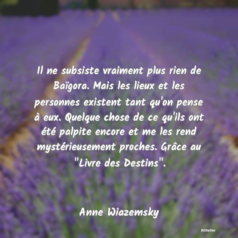 image de citation: Il ne subsiste vraiment plus rien de Baïgora. Mais les lieux et les personnes existent tant qu'on pense à eux. Quelque chose de ce qu'ils ont été palpite encore et me les rend mystérieusement proches. Grâce au  Livre des Destins .